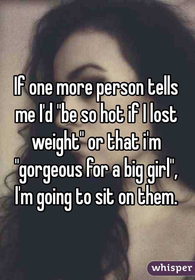 If one more person tells me I'd "be so hot if I lost weight" or that i'm "gorgeous for a big girl", 
I'm going to sit on them.