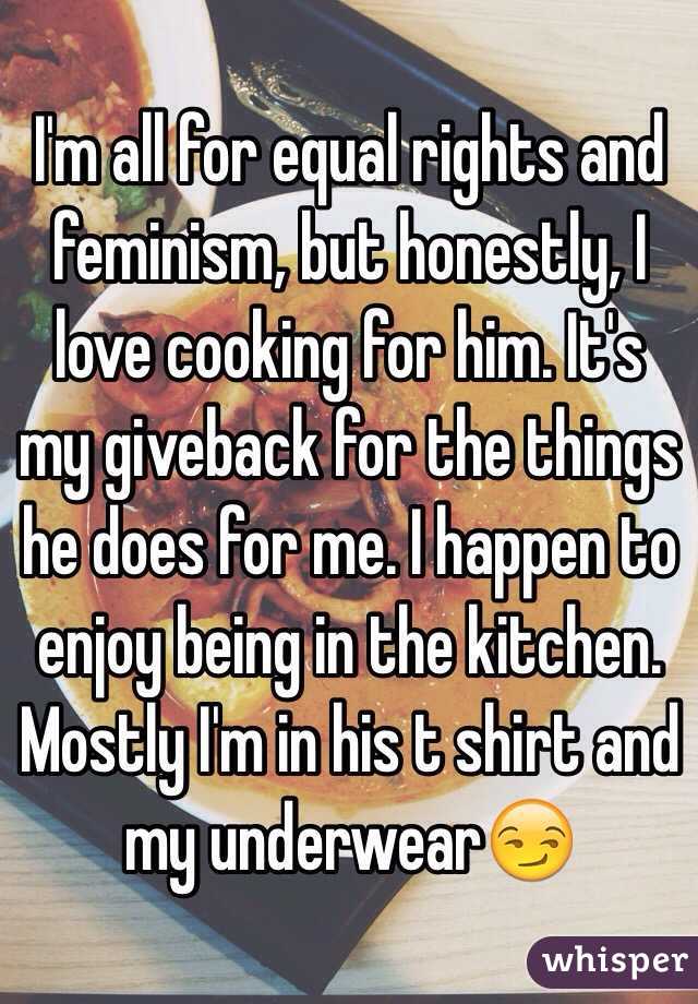 I'm all for equal rights and feminism, but honestly, I love cooking for him. It's my giveback for the things he does for me. I happen to enjoy being in the kitchen. Mostly I'm in his t shirt and my underwear😏