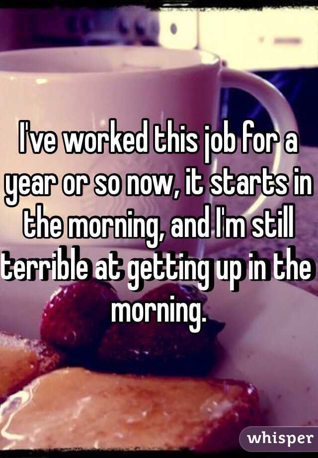 I've worked this job for a year or so now, it starts in the morning, and I'm still terrible at getting up in the morning.