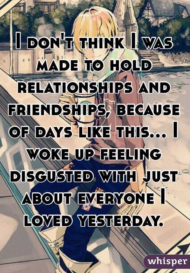 I don't think I was made to hold relationships and friendships, because of days like this... I woke up feeling disgusted with just about everyone I loved yesterday. 