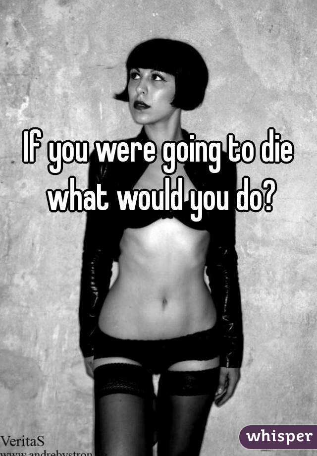 If you were going to die what would you do?