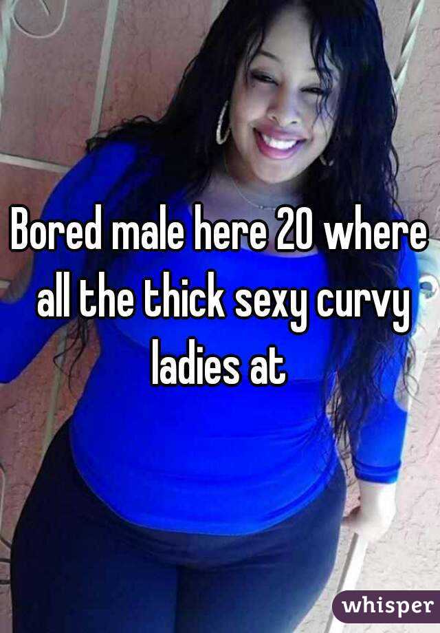Bored male here 20 where all the thick sexy curvy ladies at 