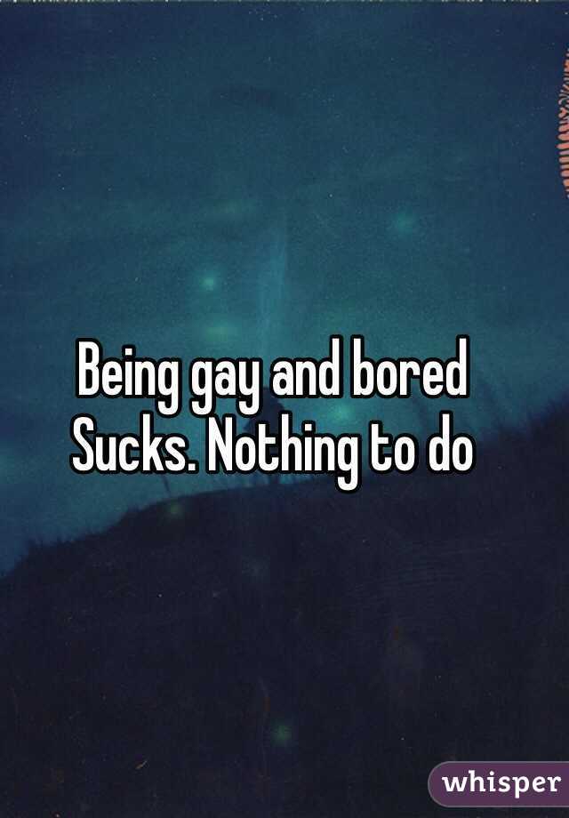 Being gay and bored
Sucks. Nothing to do