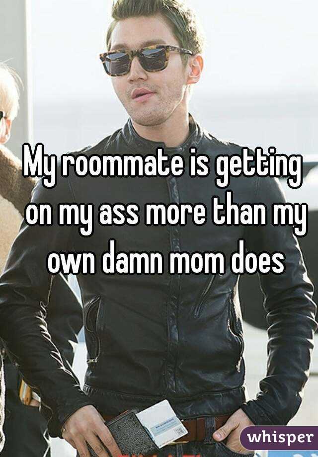 My roommate is getting on my ass more than my own damn mom does