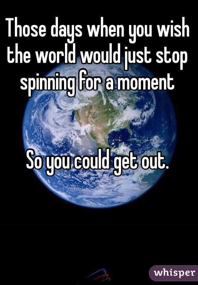 Those days when you wish the world would just stop spinning for a moment 


So you could get out.
