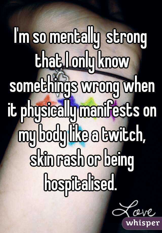 I'm so mentally  strong that I only know somethings wrong when it physically manifests on my body like a twitch, skin rash or being hospitalised. 