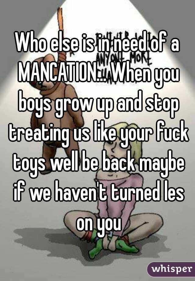 Who else is in need of a MANCATION... When you boys grow up and stop treating us like your fuck toys well be back maybe if we haven't turned les on you