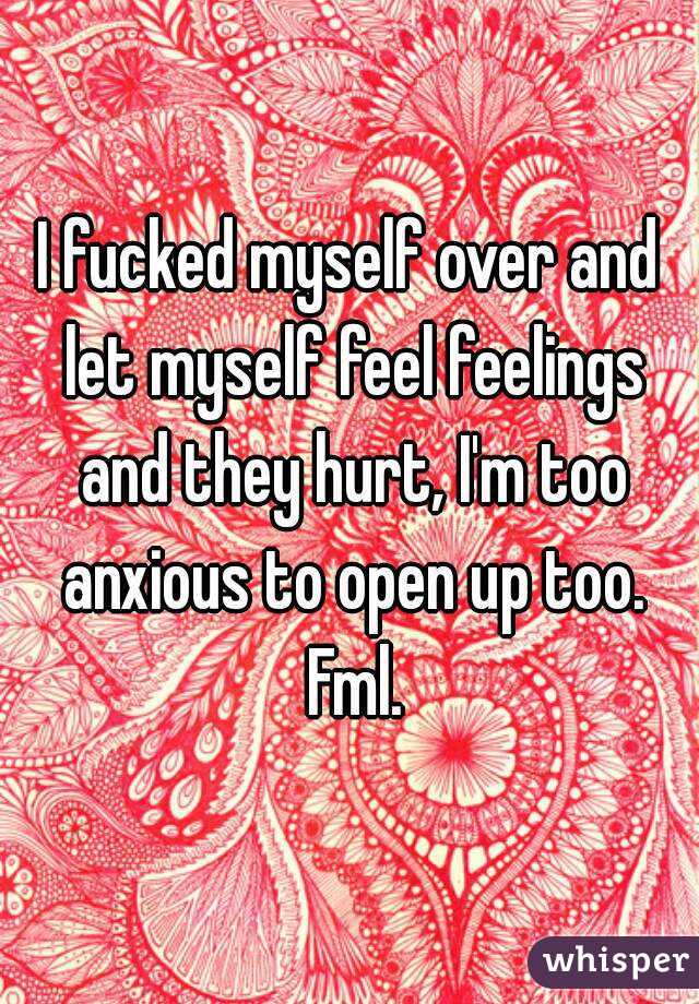 I fucked myself over and let myself feel feelings and they hurt, I'm too anxious to open up too. Fml.