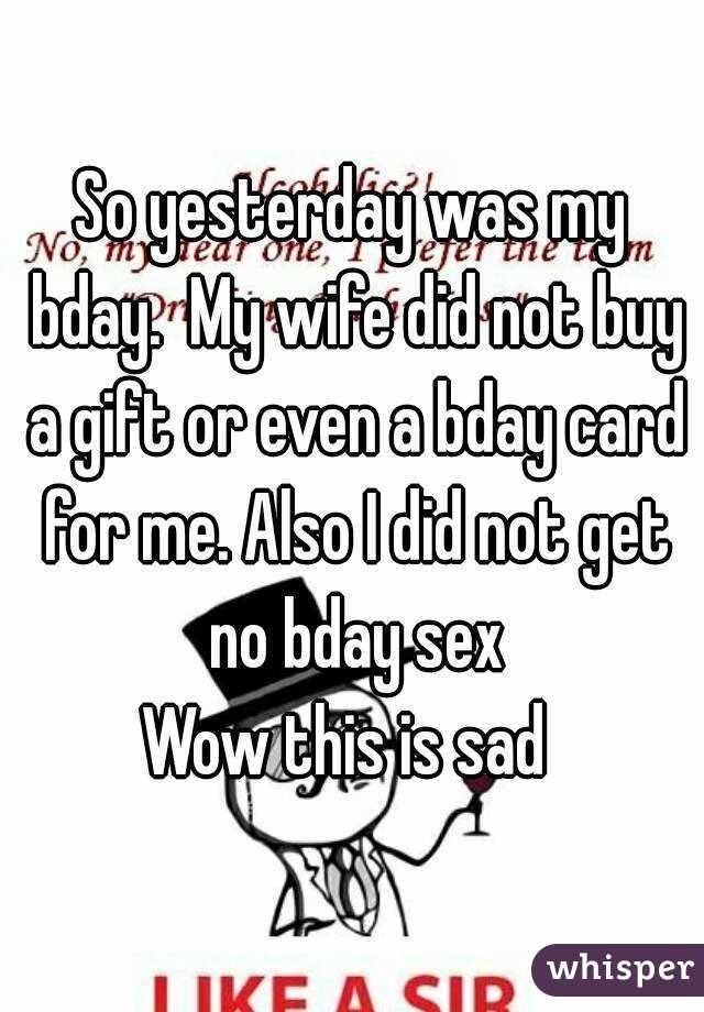 So yesterday was my bday.  My wife did not buy a gift or even a bday card for me. Also I did not get no bday sex
Wow this is sad 