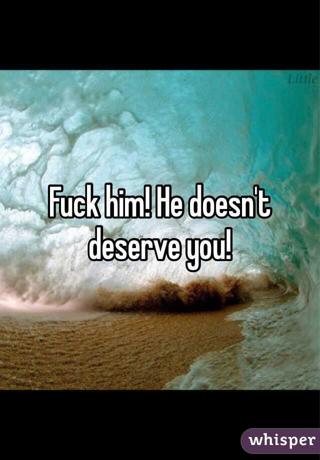 Fuck him! He doesn't deserve you!