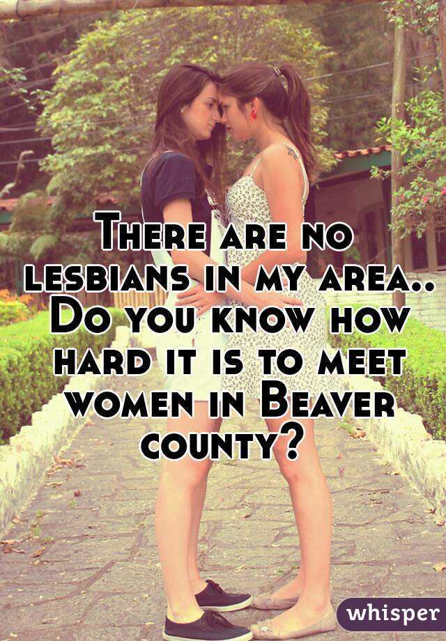 There are no lesbians in my area.. Do you know how hard it is to meet women in Beaver county? 