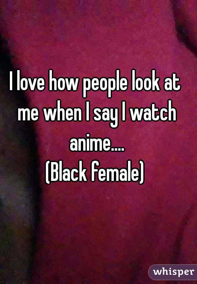 I love how people look at me when I say I watch anime....
(Black female)