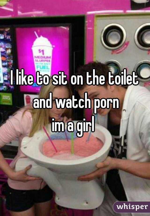 I like to sit on the toilet and watch porn
im a girl 