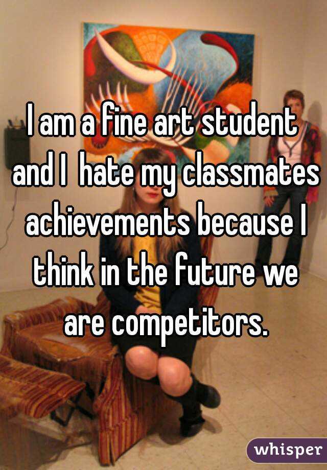 I am a fine art student and I  hate my classmates achievements because I think in the future we are competitors.