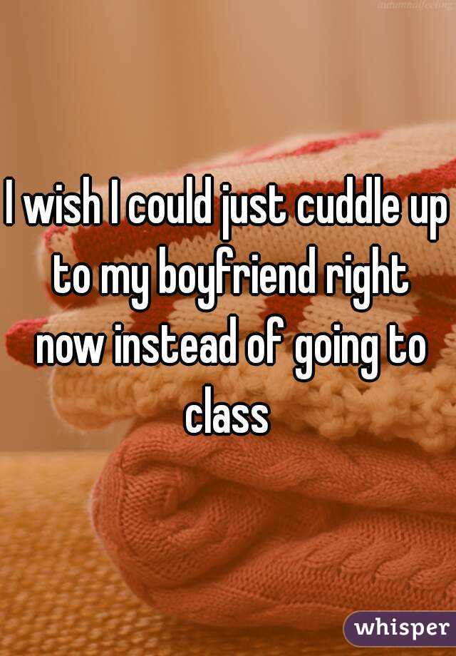 I wish I could just cuddle up to my boyfriend right now instead of going to class 