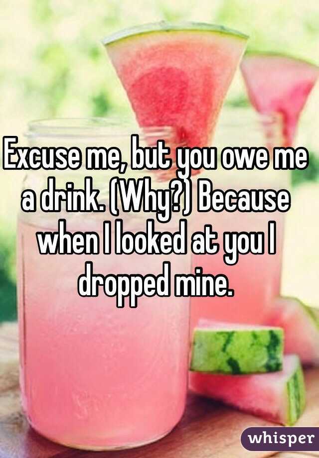 Excuse me, but you owe me a drink. (Why?) Because when I looked at you I dropped mine. 