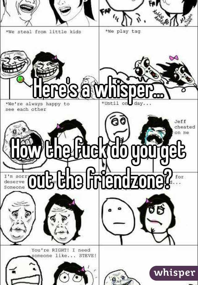 Here's a whisper...

How the fuck do you get out the friendzone?
