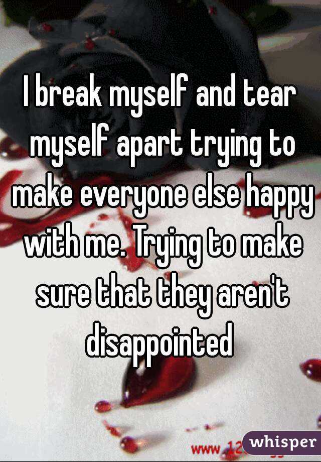 I break myself and tear myself apart trying to make everyone else happy with me. Trying to make sure that they aren't disappointed 