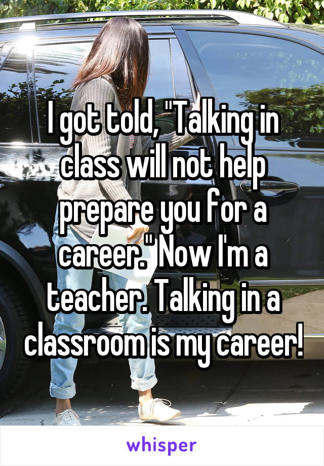 I got told, "Talking in class will not help prepare you for a career." Now I'm a teacher. Talking in a classroom is my career!