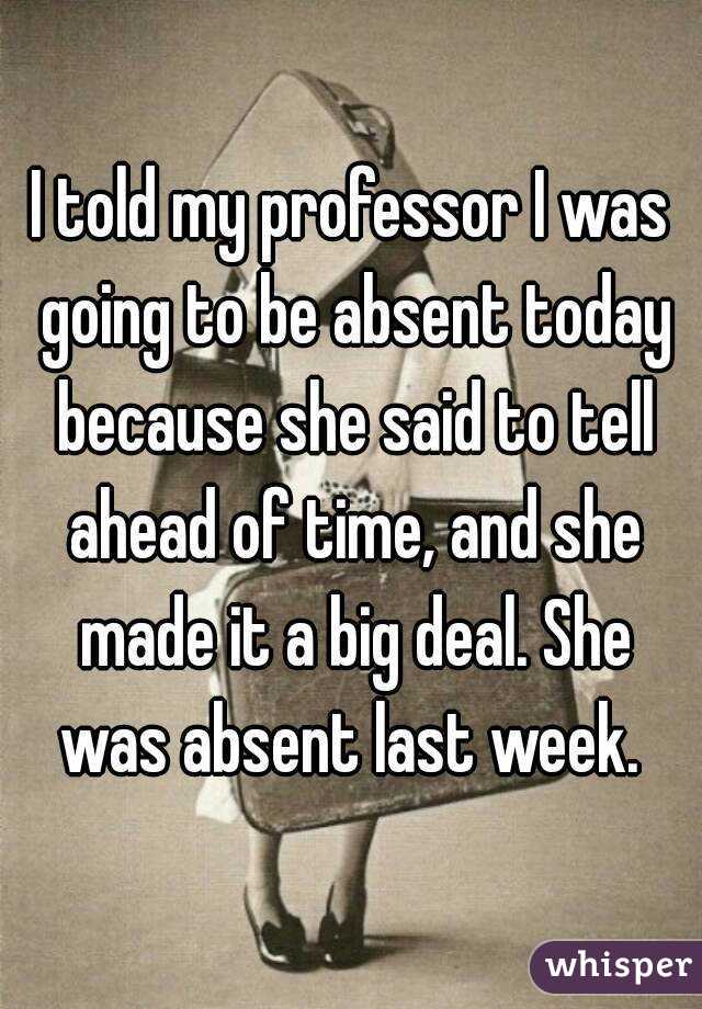 I told my professor I was going to be absent today because she said to tell ahead of time, and she made it a big deal. She was absent last week. 