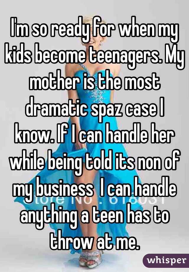 I'm so ready for when my kids become teenagers. My mother is the most dramatic spaz case I know. If I can handle her while being told its non of my business  I can handle anything a teen has to throw at me. 