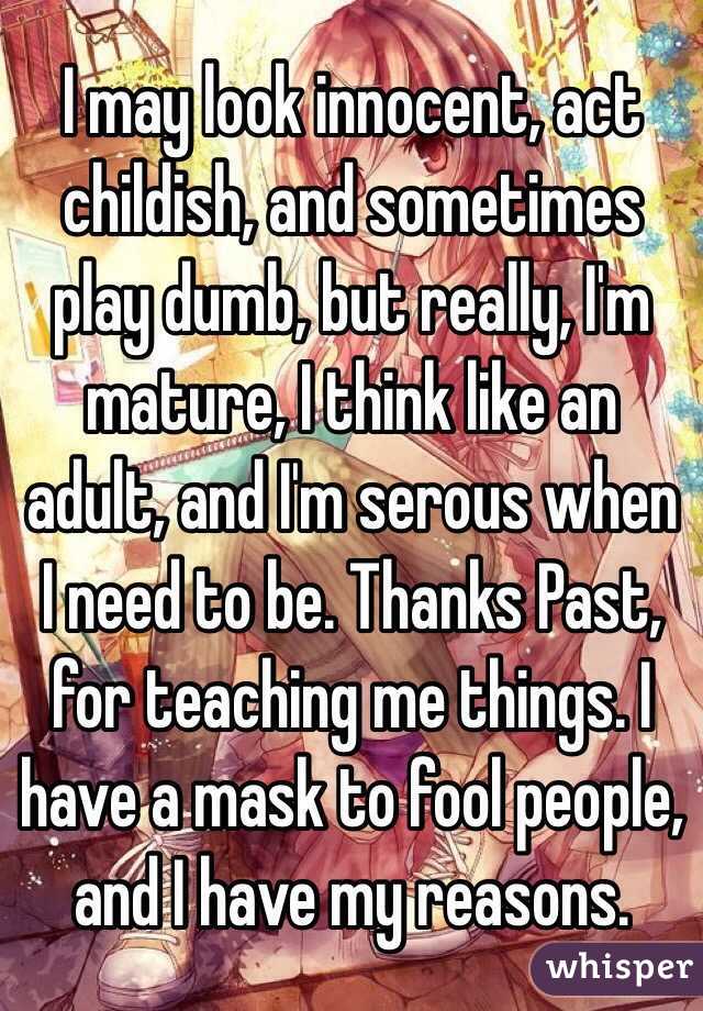 I may look innocent, act childish, and sometimes play dumb, but really, I'm mature, I think like an adult, and I'm serous when I need to be. Thanks Past, for teaching me things. I have a mask to fool people, and I have my reasons.