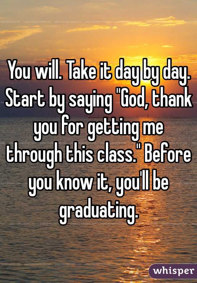 You will. Take it day by day. Start by saying "God, thank you for getting me through this class." Before you know it, you'll be graduating. 
