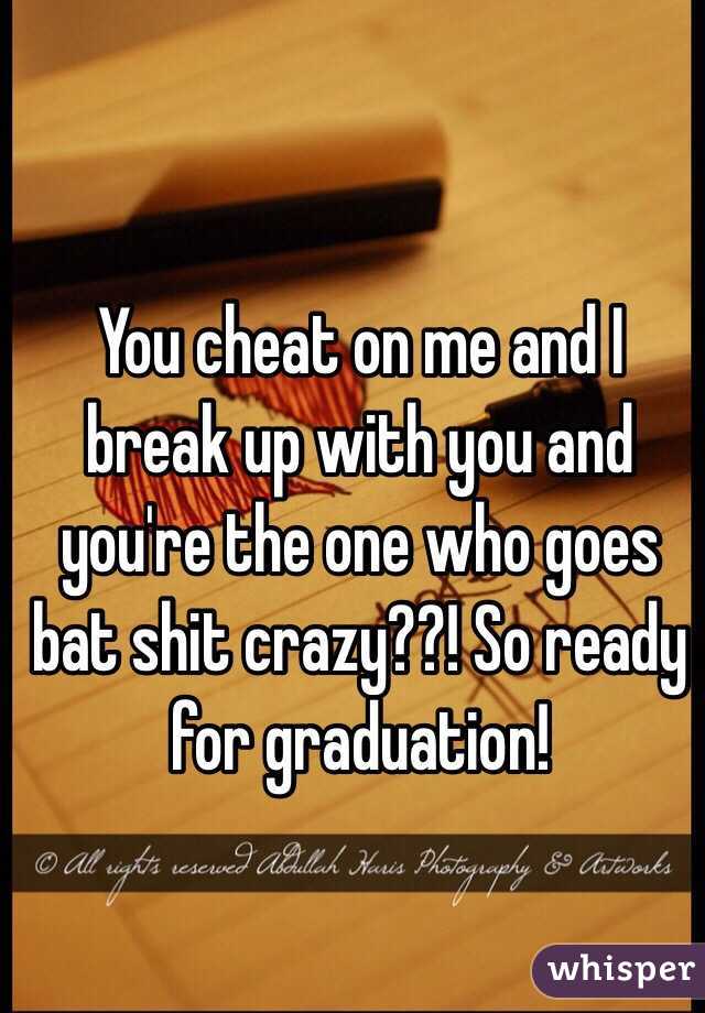 You cheat on me and I break up with you and you're the one who goes bat shit crazy??! So ready for graduation!