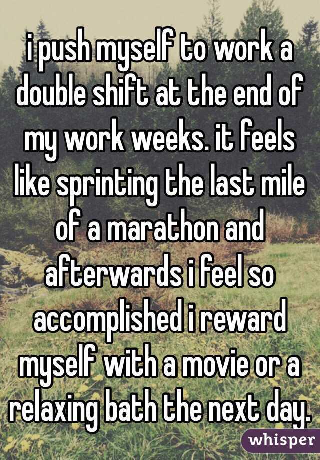 i push myself to work a double shift at the end of my work weeks. it feels like sprinting the last mile of a marathon and afterwards i feel so accomplished i reward myself with a movie or a relaxing bath the next day.