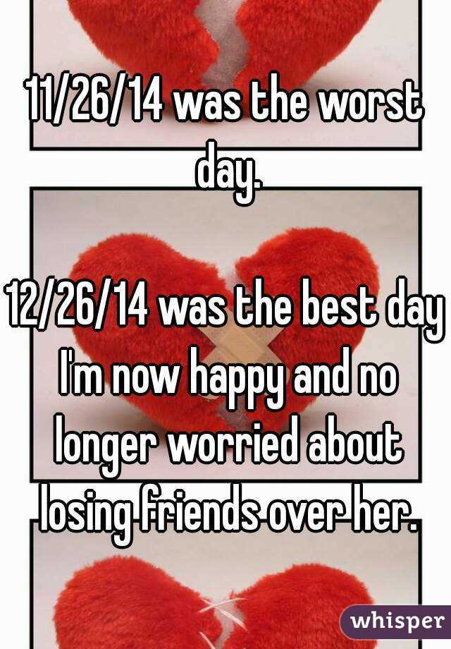 11/26/14 was the worst day.

12/26/14 was the best day I'm now happy and no longer worried about losing friends over her.