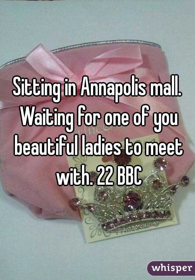 Sitting in Annapolis mall. Waiting for one of you beautiful ladies to meet with. 22 BBC