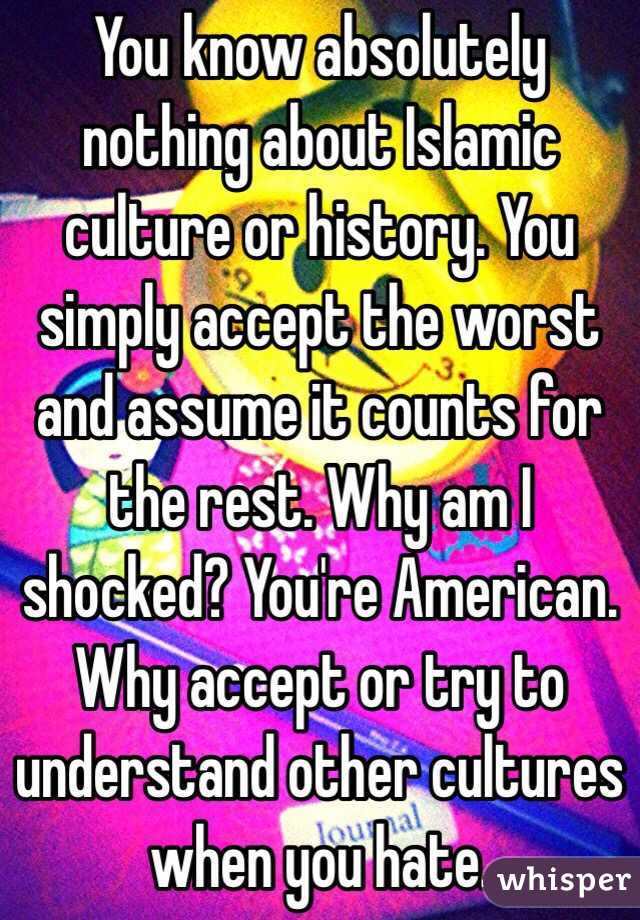 You know absolutely nothing about Islamic culture or history. You simply accept the worst and assume it counts for the rest. Why am I shocked? You're American. Why accept or try to understand other cultures when you hate.