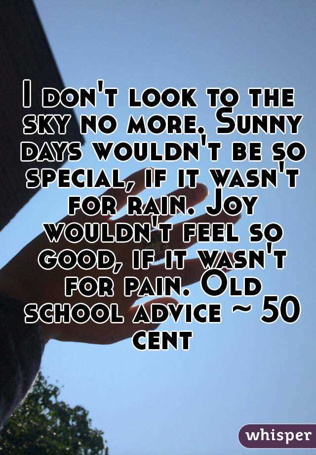 I don't look to the sky no more. Sunny days wouldn't be so special, if it wasn't for rain. Joy wouldn't feel so good, if it wasn't for pain. Old school advice ~ 50 cent