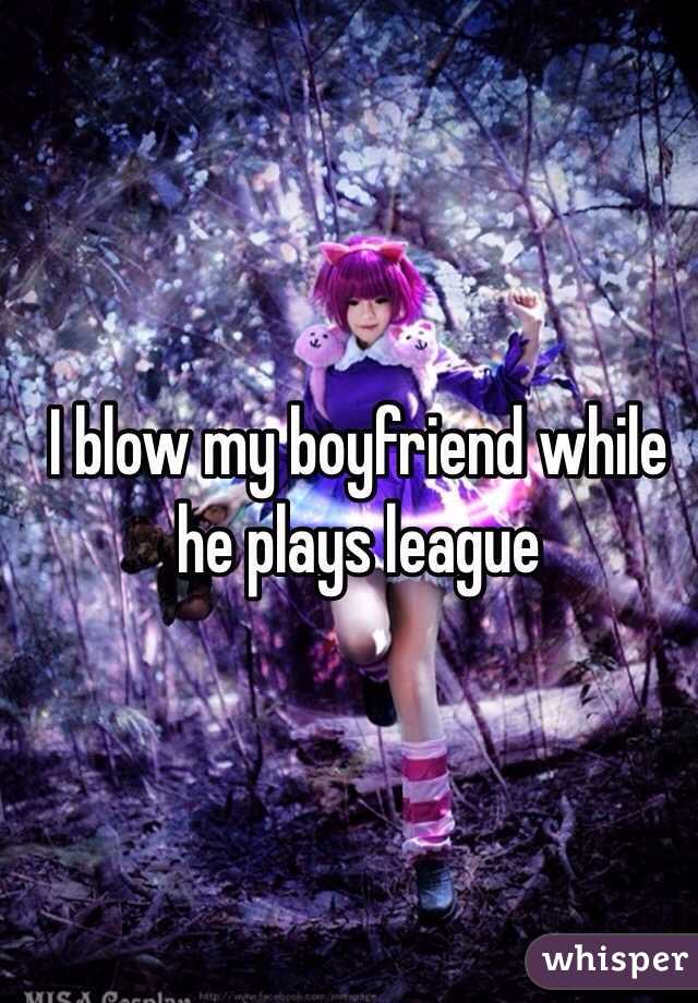 I blow my boyfriend while he plays league 