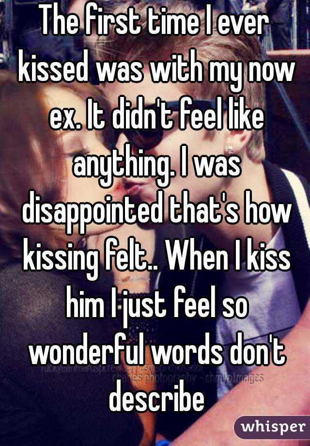 The first time I ever kissed was with my now ex. It didn't feel like anything. I was disappointed that's how kissing felt.. When I kiss him I just feel so wonderful words don't describe