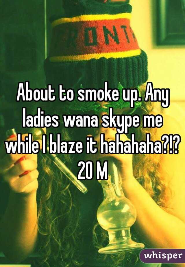 About to smoke up. Any ladies wana skype me while I blaze it hahahaha?!? 
20 M