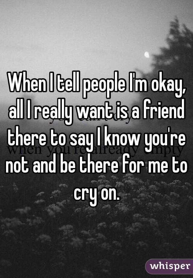 When I tell people I'm okay, all I really want is a friend there to say I know you're not and be there for me to cry on. 