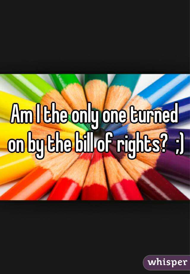 Am I the only one turned on by the bill of rights?  ;)