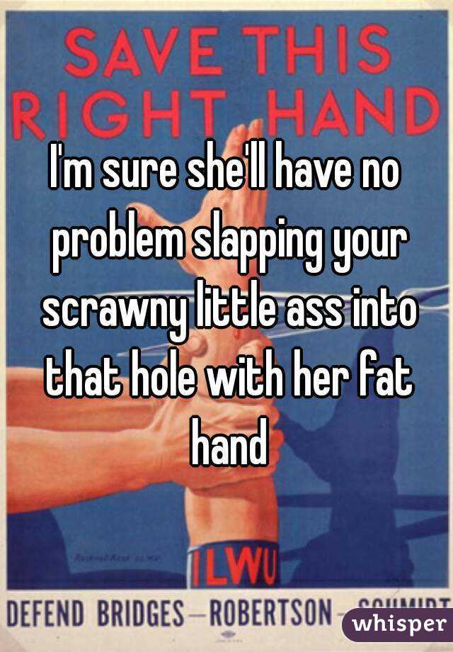 I'm sure she'll have no problem slapping your scrawny little ass into that hole with her fat hand
