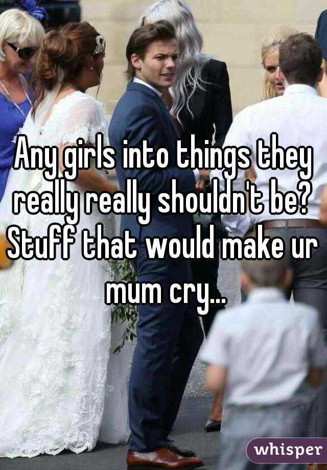 Any girls into things they really really shouldn't be? 
Stuff that would make ur mum cry...