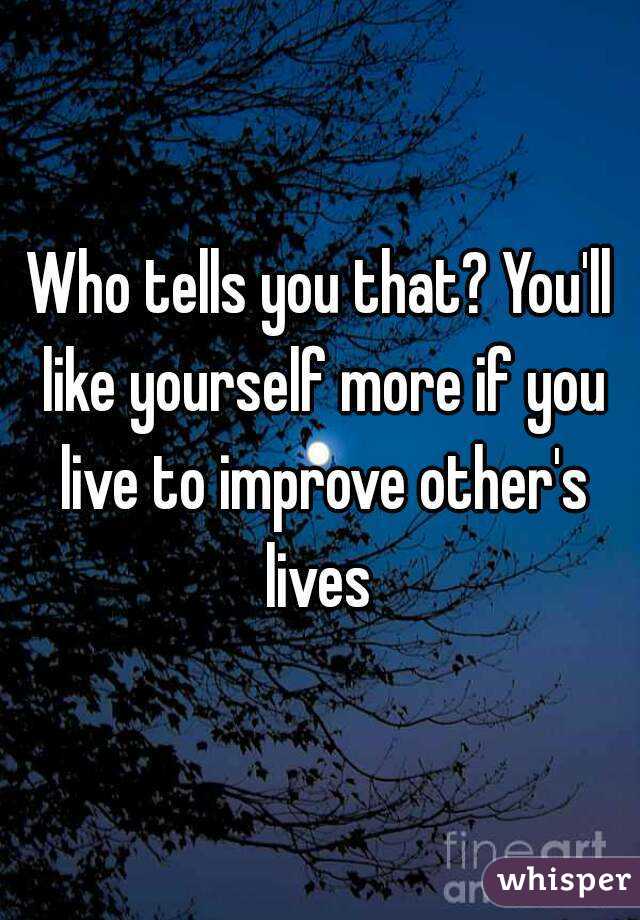 Who tells you that? You'll like yourself more if you live to improve other's lives 