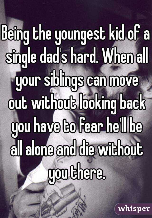 Being the youngest kid of a single dad's hard. When all your siblings can move out without looking back you have to fear he'll be all alone and die without you there.