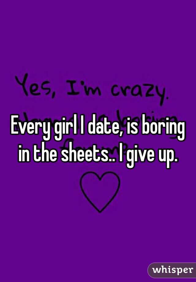 Every girl I date, is boring in the sheets.. I give up.