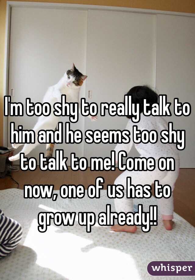 I'm too shy to really talk to him and he seems too shy to talk to me! Come on now, one of us has to grow up already!! 