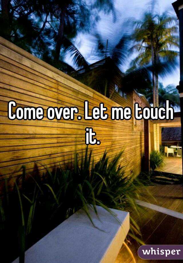 Come over. Let me touch it.