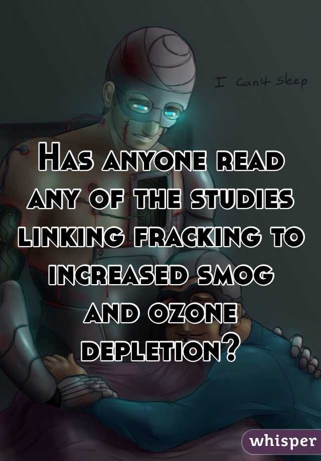 Has anyone read 
any of the studies linking fracking to increased smog 
and ozone depletion?