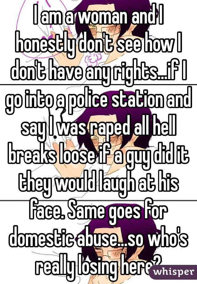 I am a woman and I honestly don't see how I don't have any rights...if I go into a police station and say I was raped all hell breaks loose if a guy did it they would laugh at his face. Same goes for domestic abuse...so who's really losing here?