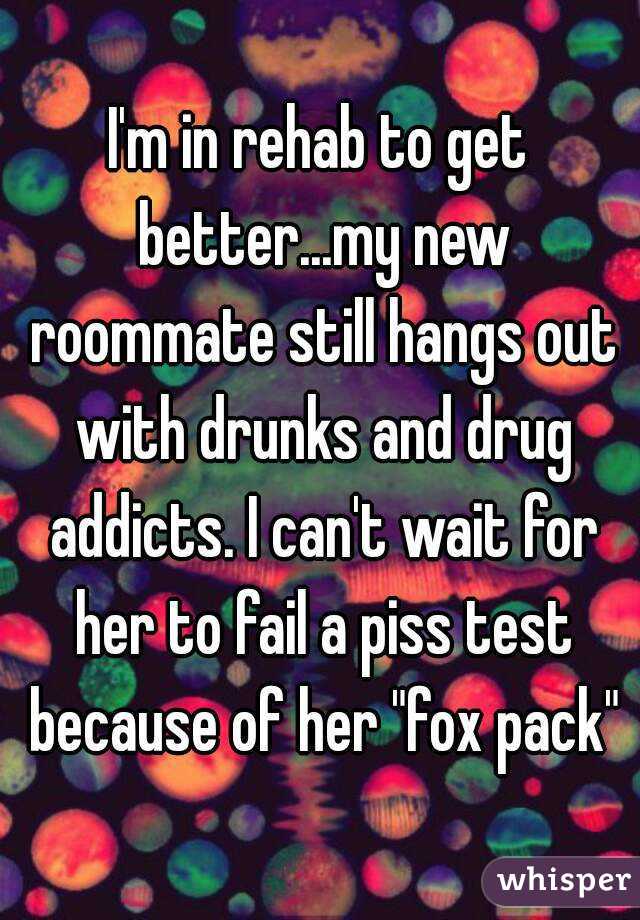 I'm in rehab to get better...my new roommate still hangs out with drunks and drug addicts. I can't wait for her to fail a piss test because of her "fox pack"