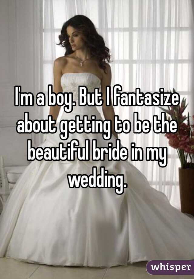 I'm a boy. But I fantasize about getting to be the beautiful bride in my wedding.