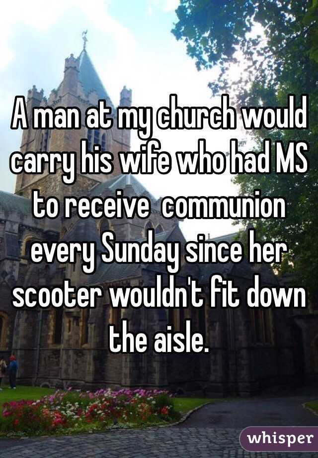 A man at my church would carry his wife who had MS to receive  communion  every Sunday since her scooter wouldn't fit down the aisle. 
